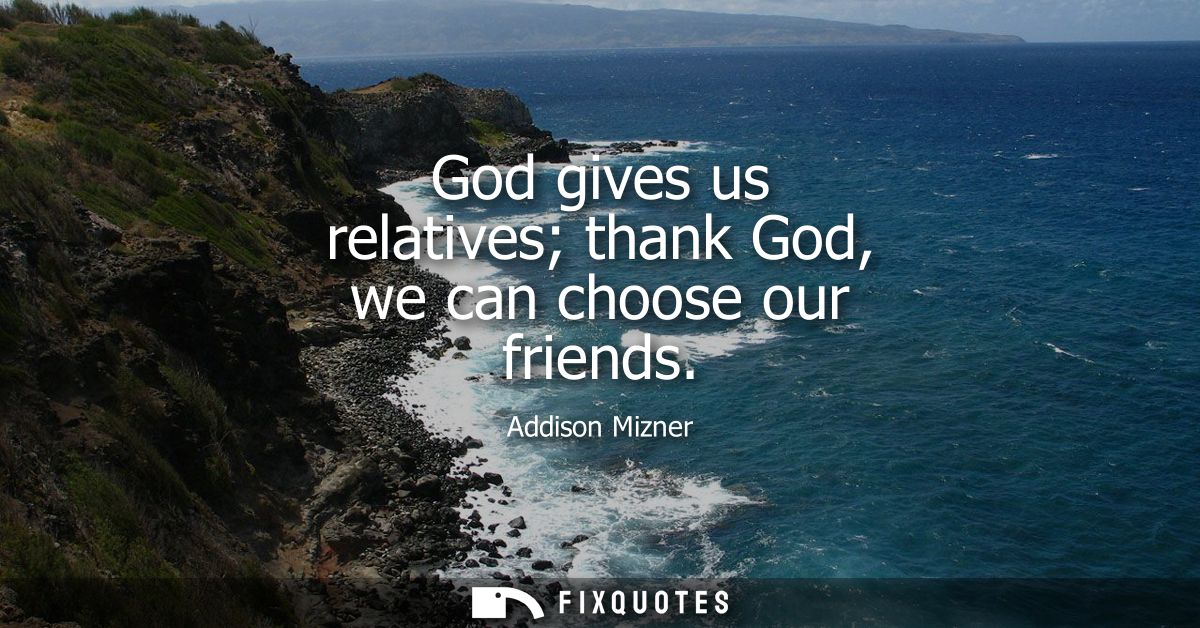 God gives us relatives thank God, we can choose our friends