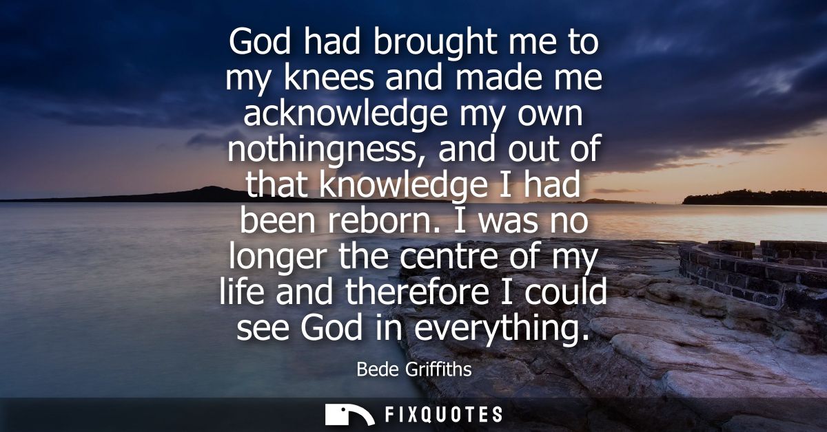 God had brought me to my knees and made me acknowledge my own nothingness, and out of that knowledge I had been reborn.