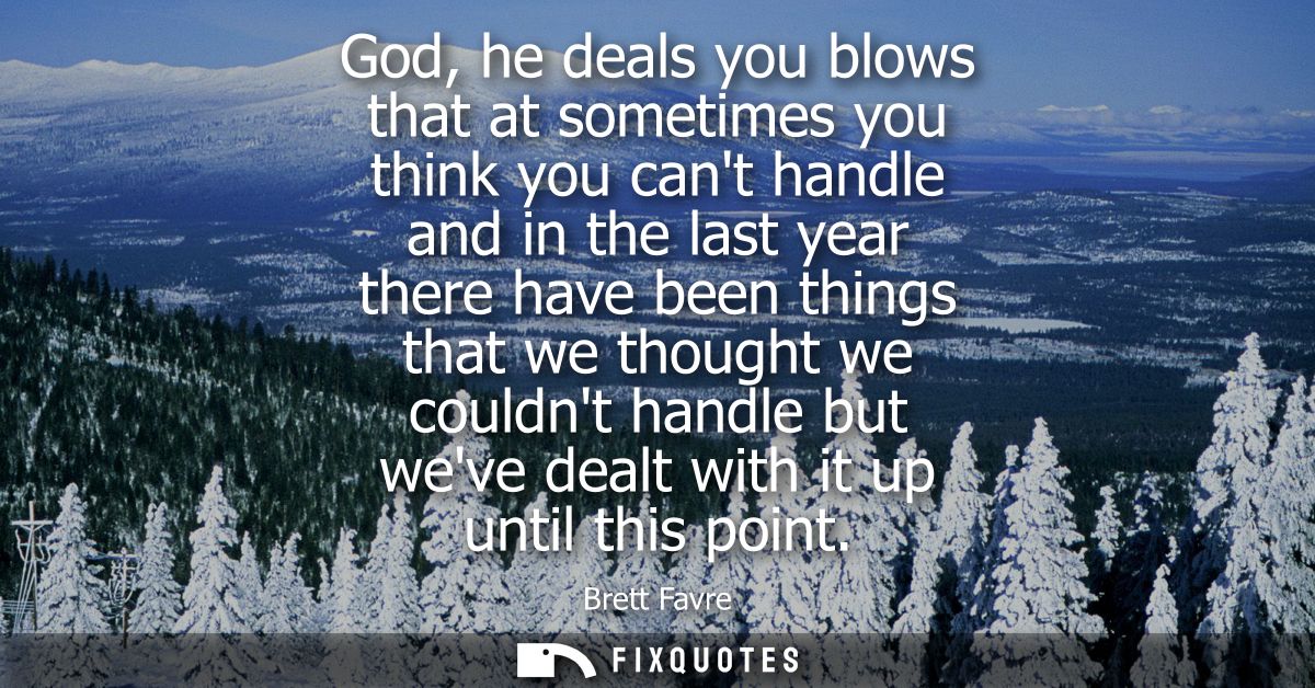 God, he deals you blows that at sometimes you think you cant handle and in the last year there have been things that we 