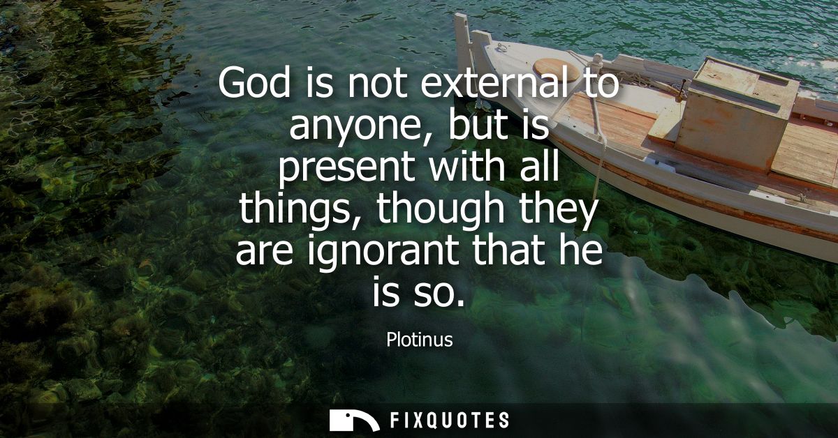 God is not external to anyone, but is present with all things, though they are ignorant that he is so
