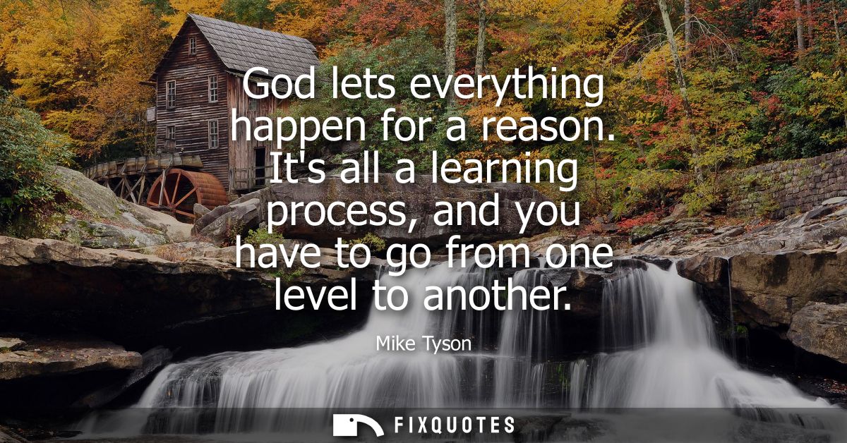 God lets everything happen for a reason. Its all a learning process, and you have to go from one level to another