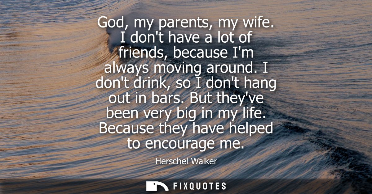 God, my parents, my wife. I dont have a lot of friends, because Im always moving around. I dont drink, so I dont hang ou