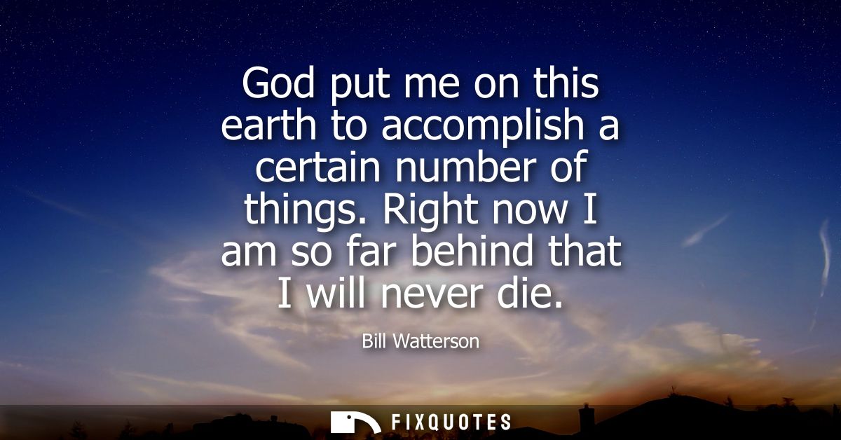 God put me on this earth to accomplish a certain number of things. Right now I am so far behind that I will never die