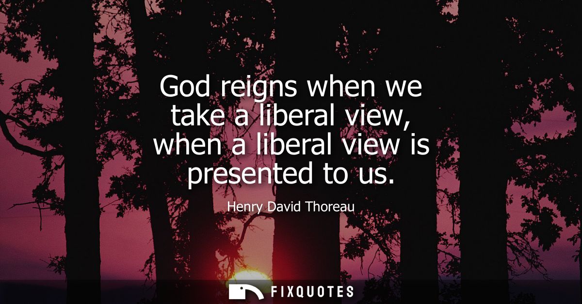 God reigns when we take a liberal view, when a liberal view is presented to us