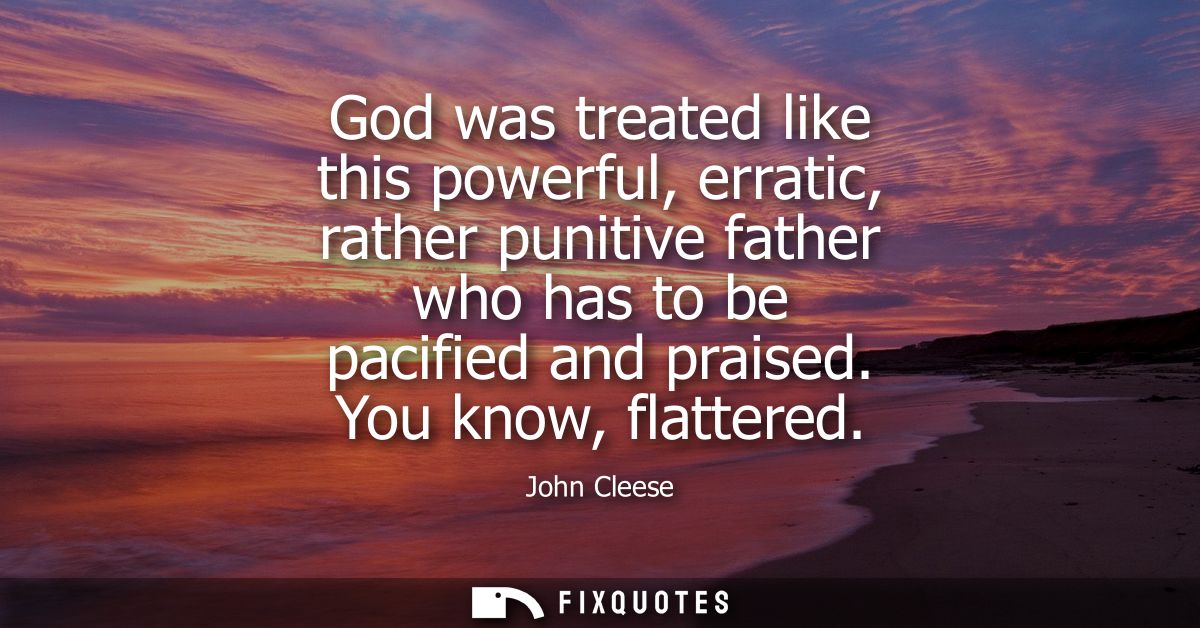 God was treated like this powerful, erratic, rather punitive father who has to be pacified and praised. You know, flatte