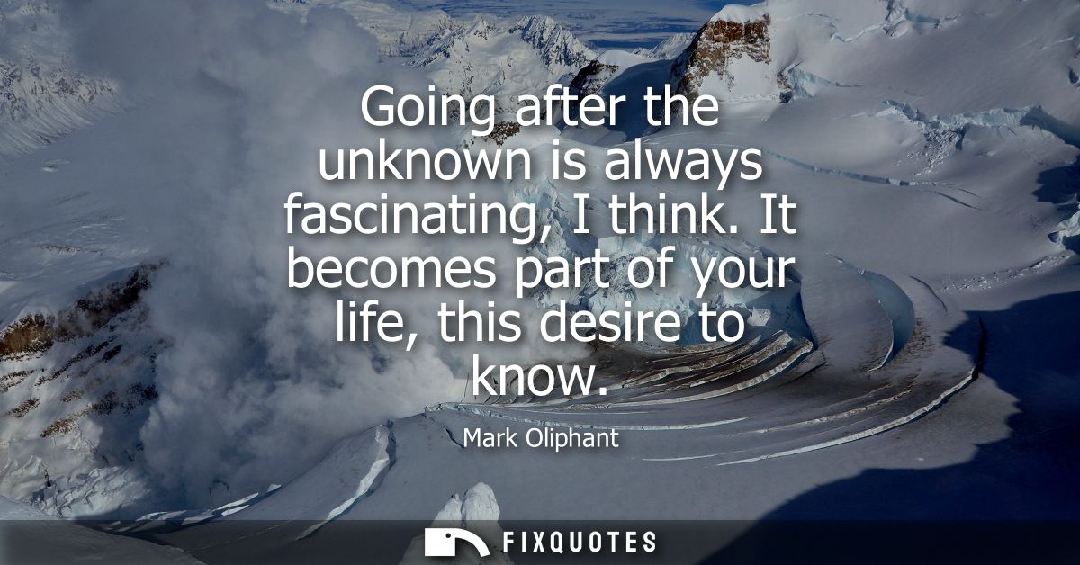 Going after the unknown is always fascinating, I think. It becomes part of your life, this desire to know