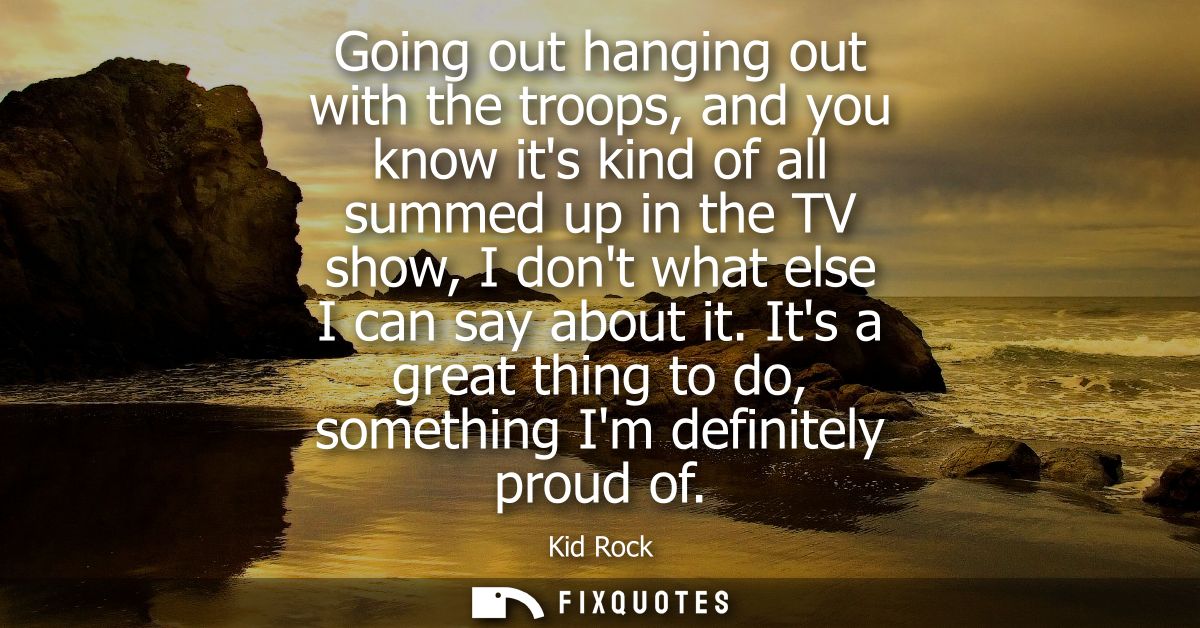 Going out hanging out with the troops, and you know its kind of all summed up in the TV show, I dont what else I can say