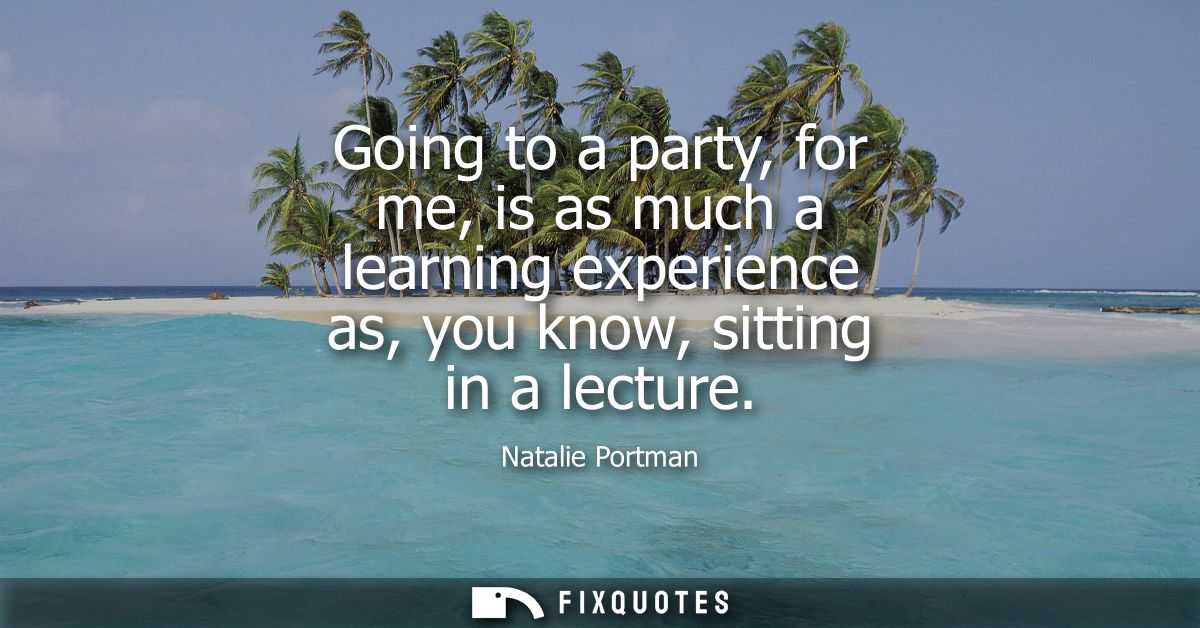 Going to a party, for me, is as much a learning experience as, you know, sitting in a lecture
