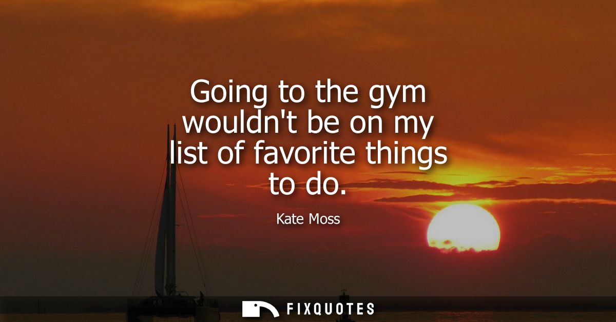 Going to the gym wouldnt be on my list of favorite things to do