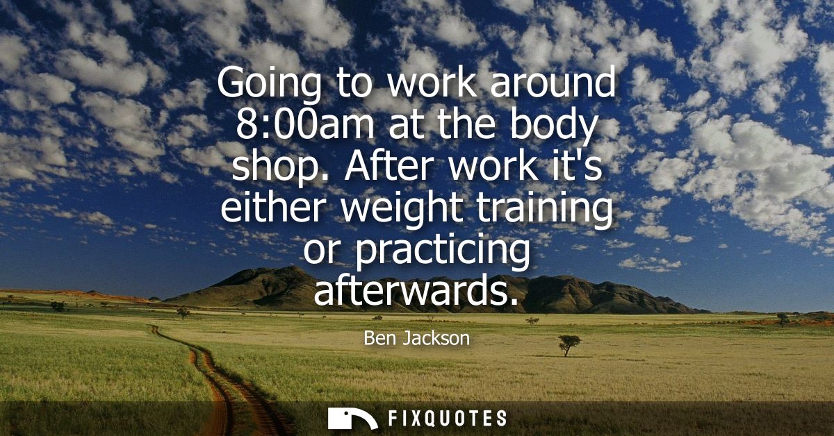 Going to work around 8:00am at the body shop. After work its either weight training or practicing afterwards