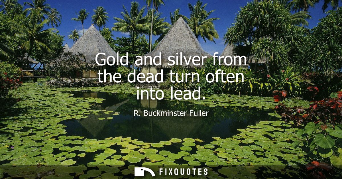 Gold and silver from the dead turn often into lead - R. Buckminster Fuller