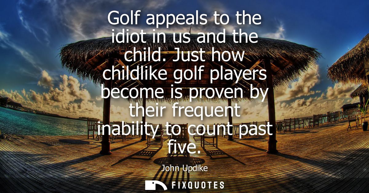 Golf appeals to the idiot in us and the child. Just how childlike golf players become is proven by their frequent inabil