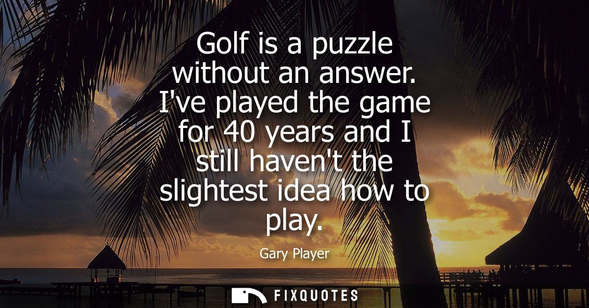 Golf is a puzzle without an answer. Ive played the game for 40 years and I still havent the slightest idea how to play