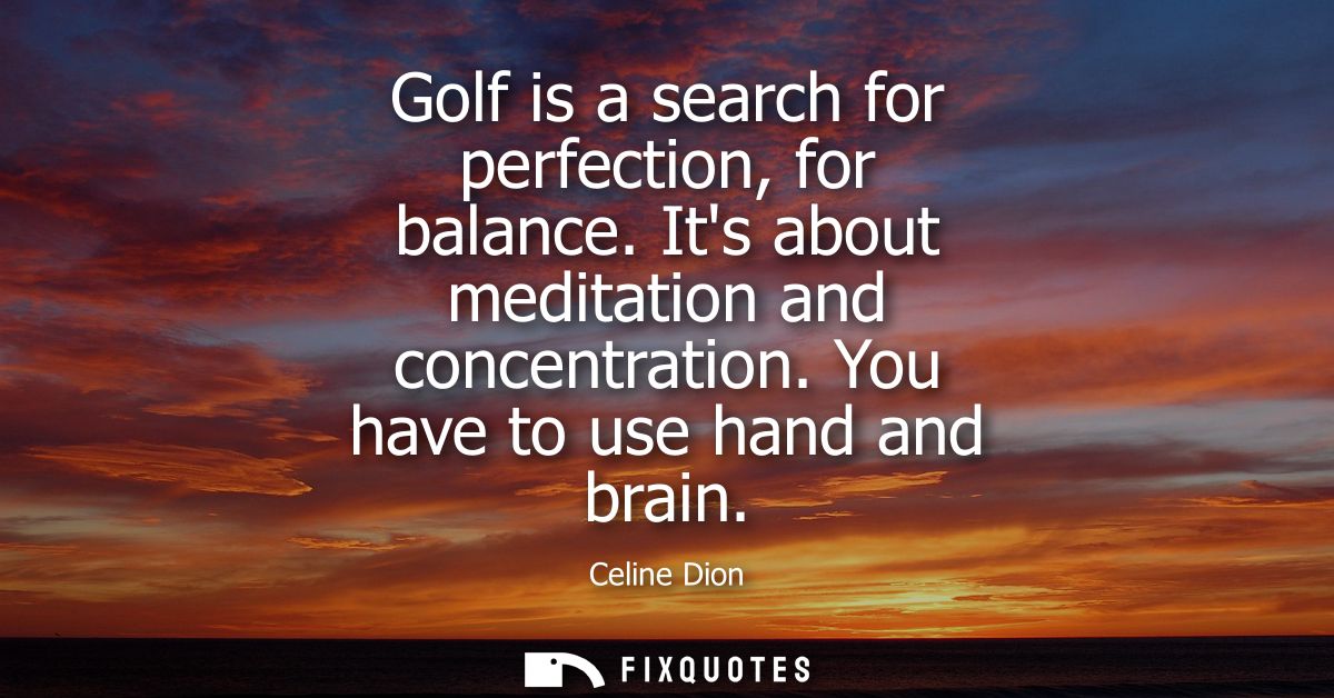 Golf is a search for perfection, for balance. Its about meditation and concentration. You have to use hand and brain