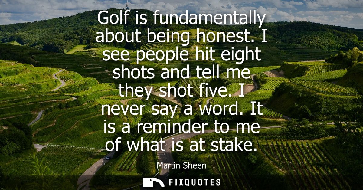 Golf is fundamentally about being honest. I see people hit eight shots and tell me they shot five. I never say a word.