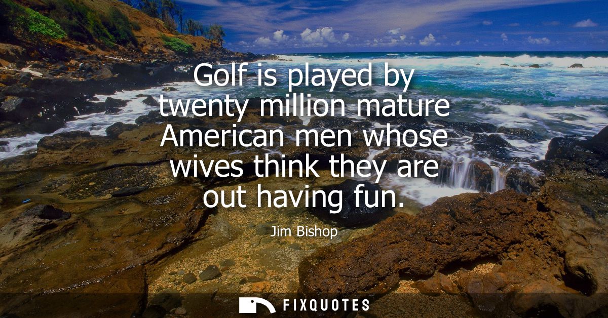 Golf is played by twenty million mature American men whose wives think they are out having fun