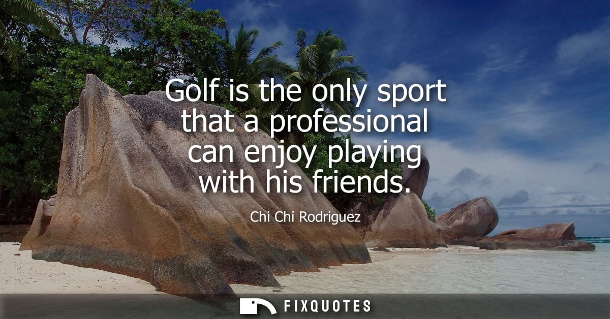Golf is the only sport that a professional can enjoy playing with his friends - Chi Chi Rodriguez