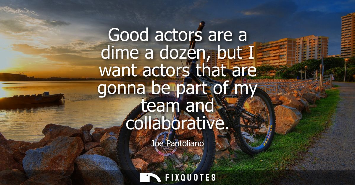 Good actors are a dime a dozen, but I want actors that are gonna be part of my team and collaborative