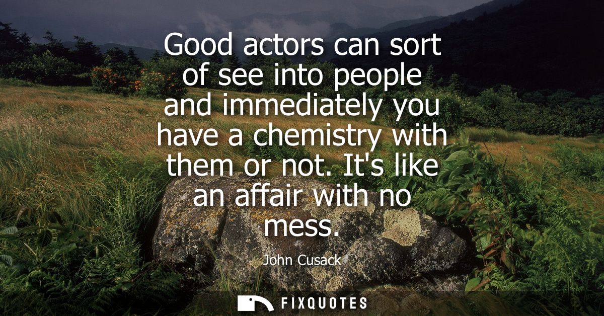 Good actors can sort of see into people and immediately you have a chemistry with them or not. Its like an affair with n