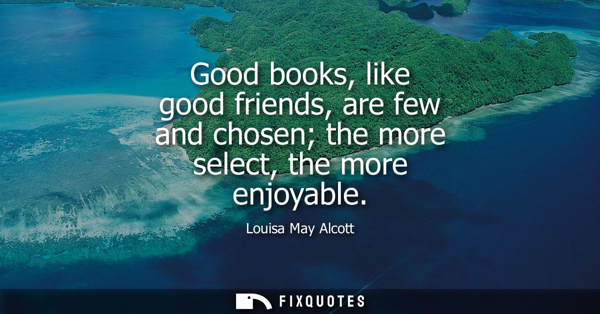 Good books, like good friends, are few and chosen the more select, the more enjoyable