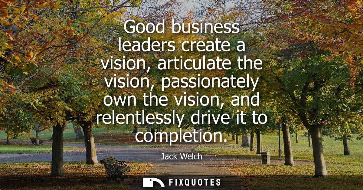 Good business leaders create a vision, articulate the vision, passionately own the vision, and relentlessly drive it to 