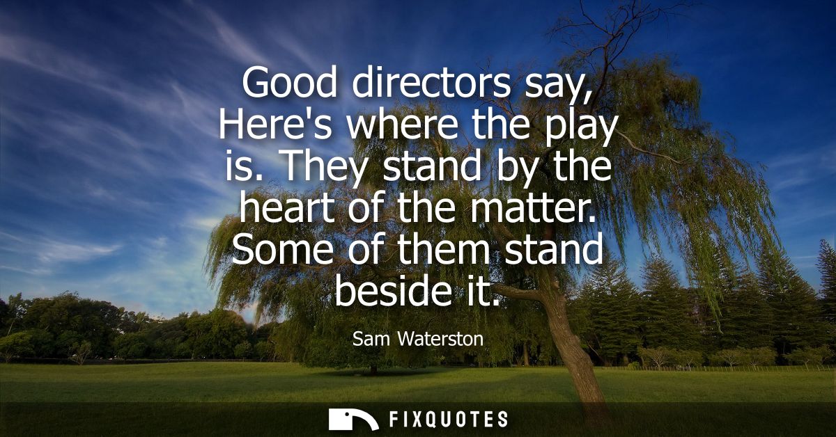 Good directors say, Heres where the play is. They stand by the heart of the matter. Some of them stand beside it