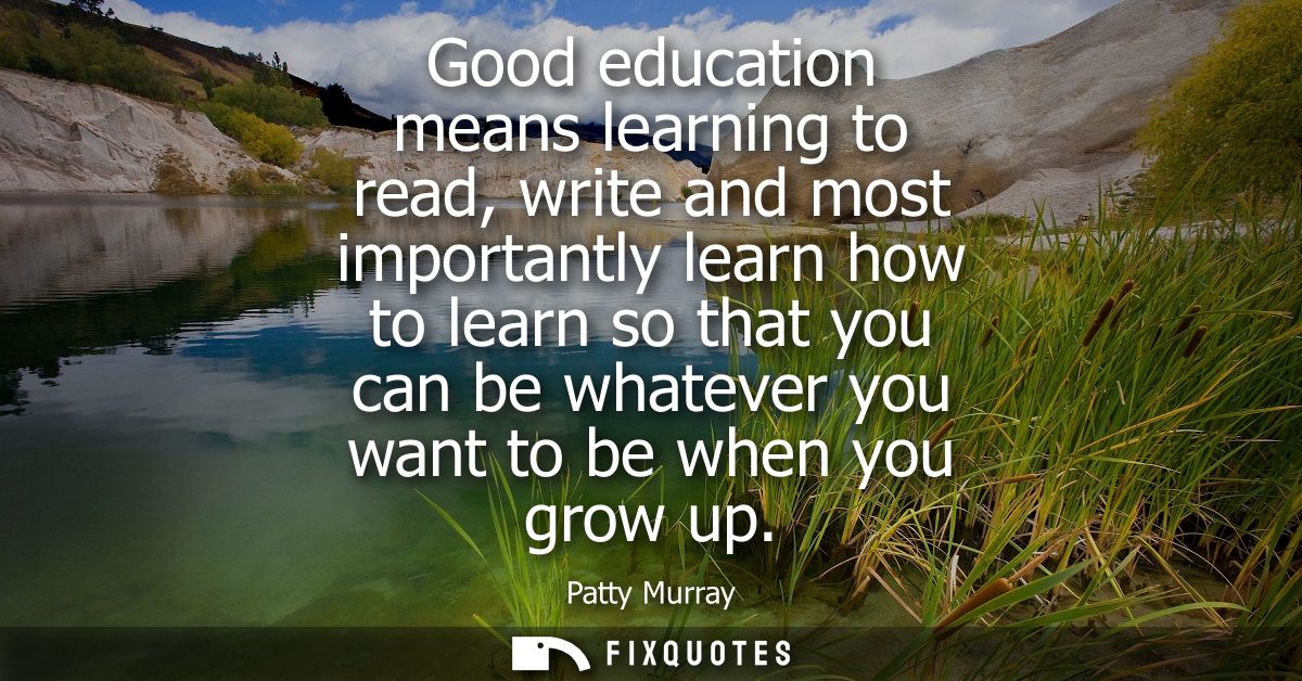 Good education means learning to read, write and most importantly learn how to learn so that you can be whatever you wan