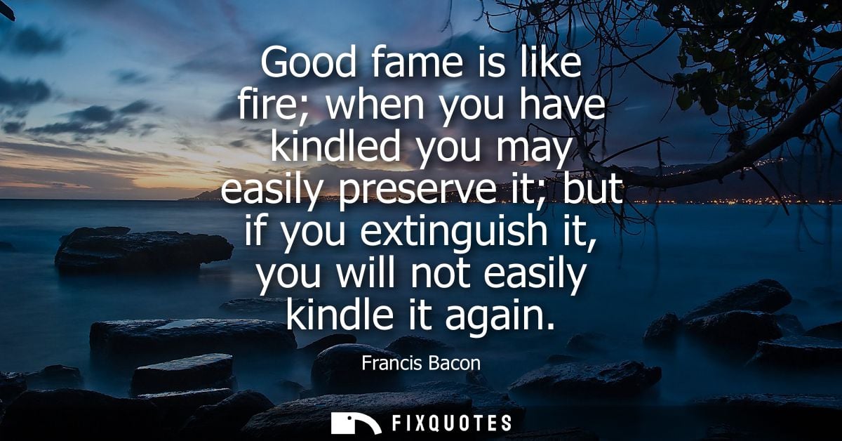 Good fame is like fire when you have kindled you may easily preserve it but if you extinguish it, you will not easily ki