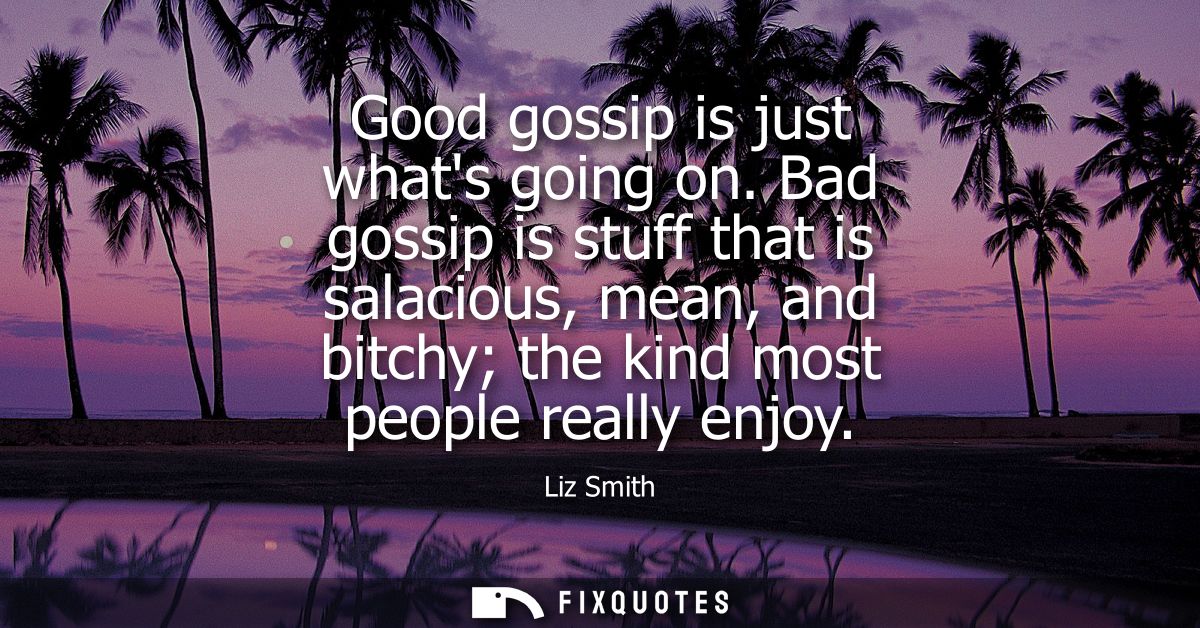 Good gossip is just whats going on. Bad gossip is stuff that is salacious, mean, and bitchy the kind most people really 