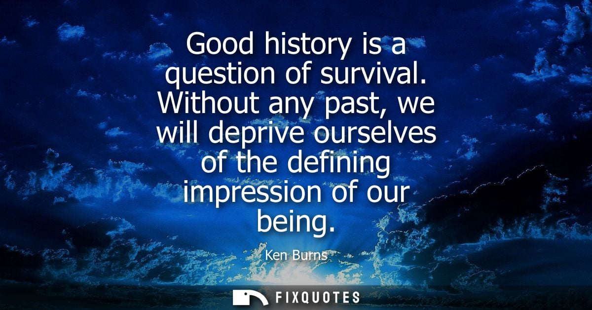 Good history is a question of survival. Without any past, we will deprive ourselves of the defining impression of our be