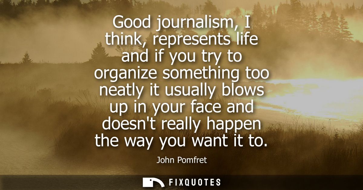 Good journalism, I think, represents life and if you try to organize something too neatly it usually blows up in your fa