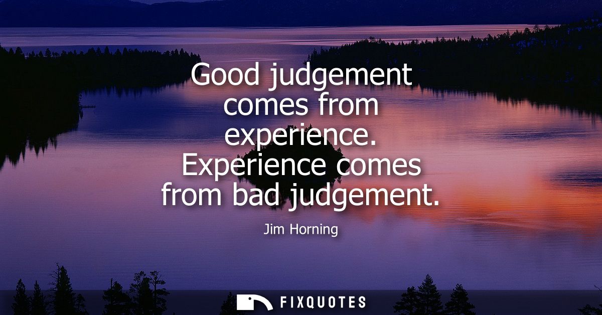 Good judgement comes from experience. Experience comes from bad judgement