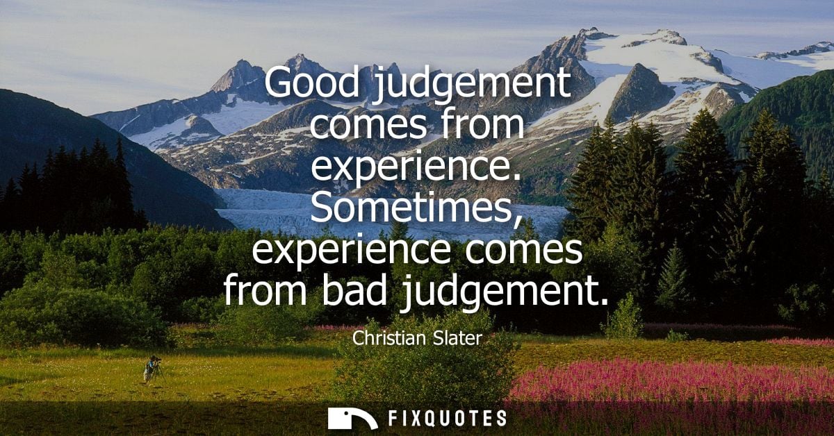 Good judgement comes from experience. Sometimes, experience comes from bad judgement