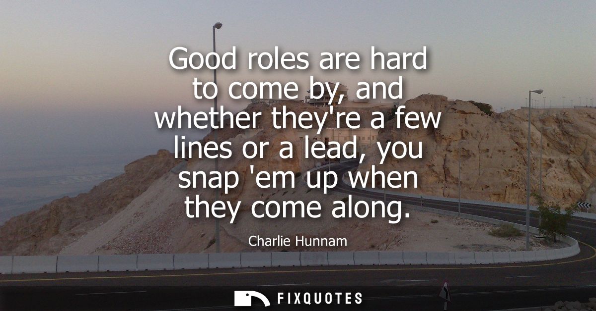 Good roles are hard to come by, and whether theyre a few lines or a lead, you snap em up when they come along