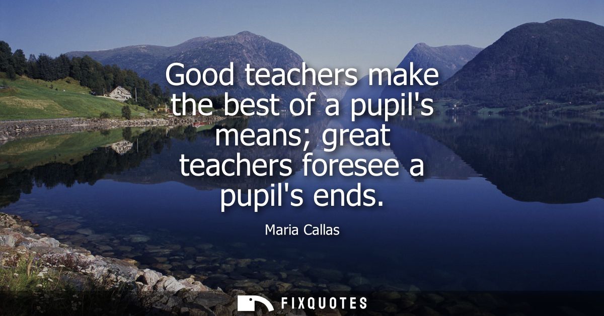 Good teachers make the best of a pupils means great teachers foresee a pupils ends