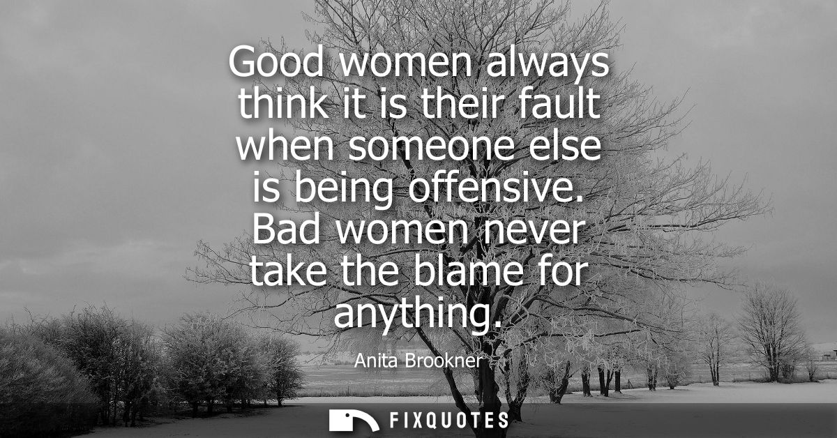 Good women always think it is their fault when someone else is being offensive. Bad women never take the blame for anyth