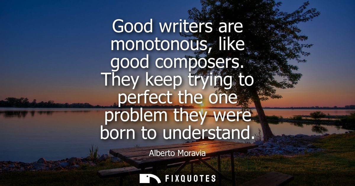 Good writers are monotonous, like good composers. They keep trying to perfect the one problem they were born to understa
