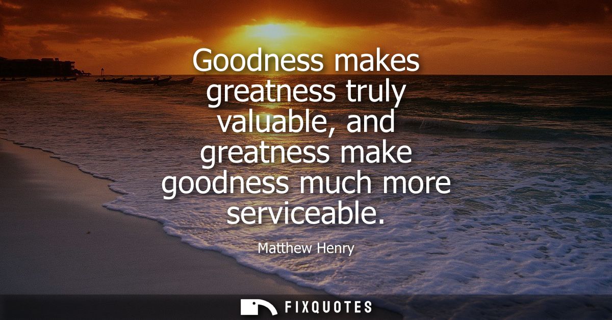 Goodness makes greatness truly valuable, and greatness make goodness much more serviceable