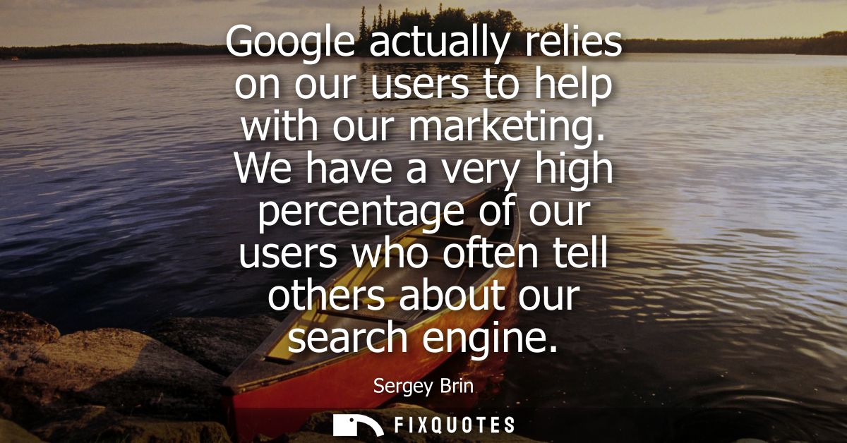 Google actually relies on our users to help with our marketing. We have a very high percentage of our users who often te