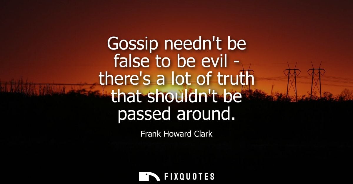 Gossip neednt be false to be evil - theres a lot of truth that shouldnt be passed around