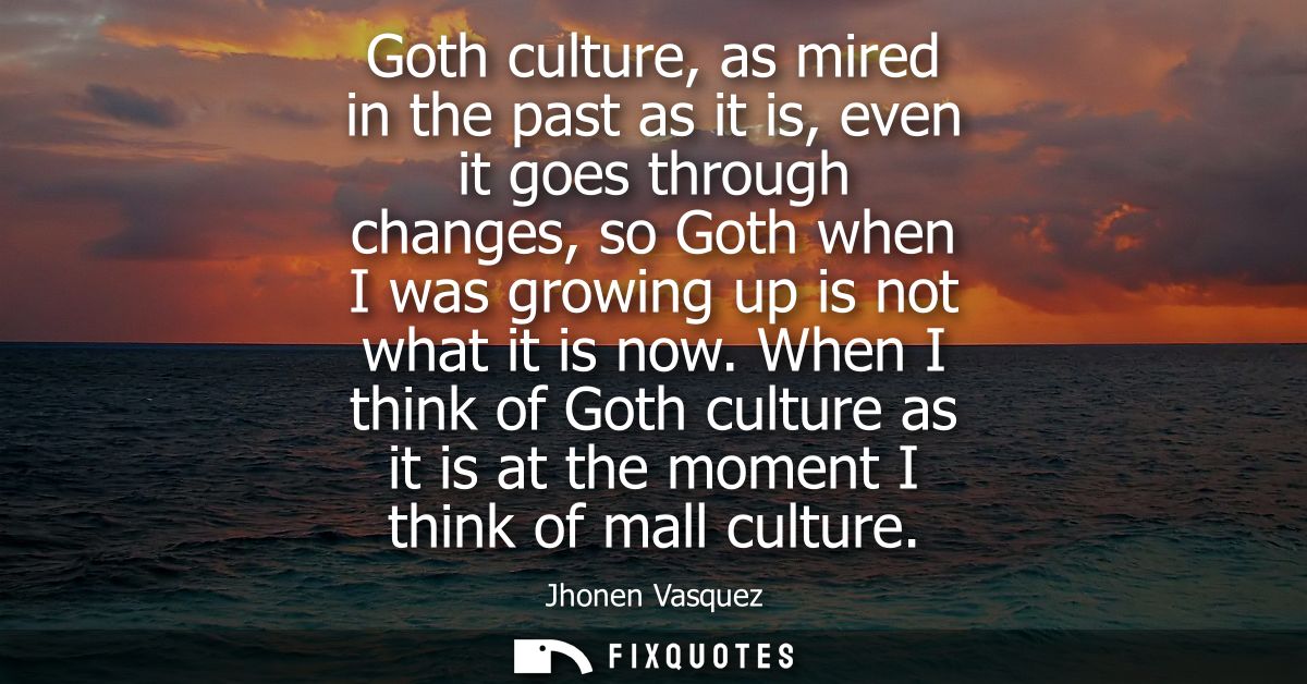 Goth culture, as mired in the past as it is, even it goes through changes, so Goth when I was growing up is not what it 