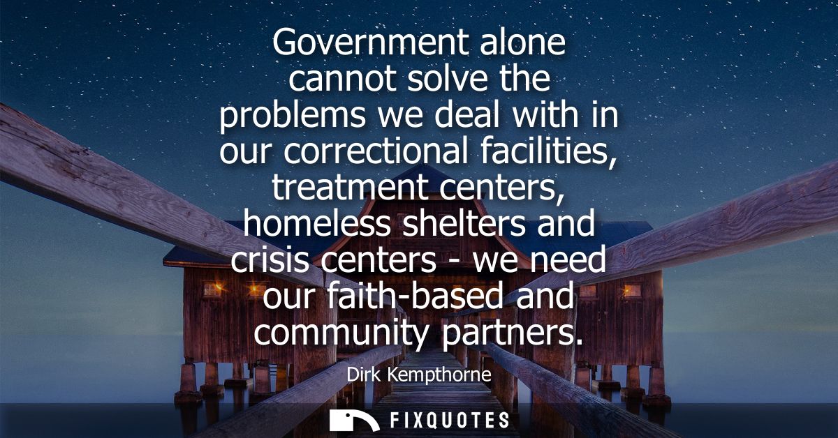 Government alone cannot solve the problems we deal with in our correctional facilities, treatment centers, homeless shel