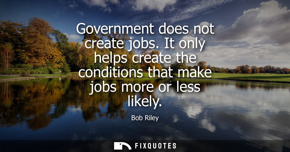 Government does not create jobs. It only helps create the conditions that make jobs more or less likely