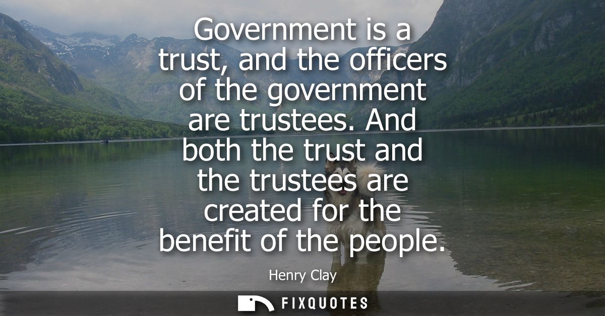 Government is a trust, and the officers of the government are trustees. And both the trust and the trustees are created 
