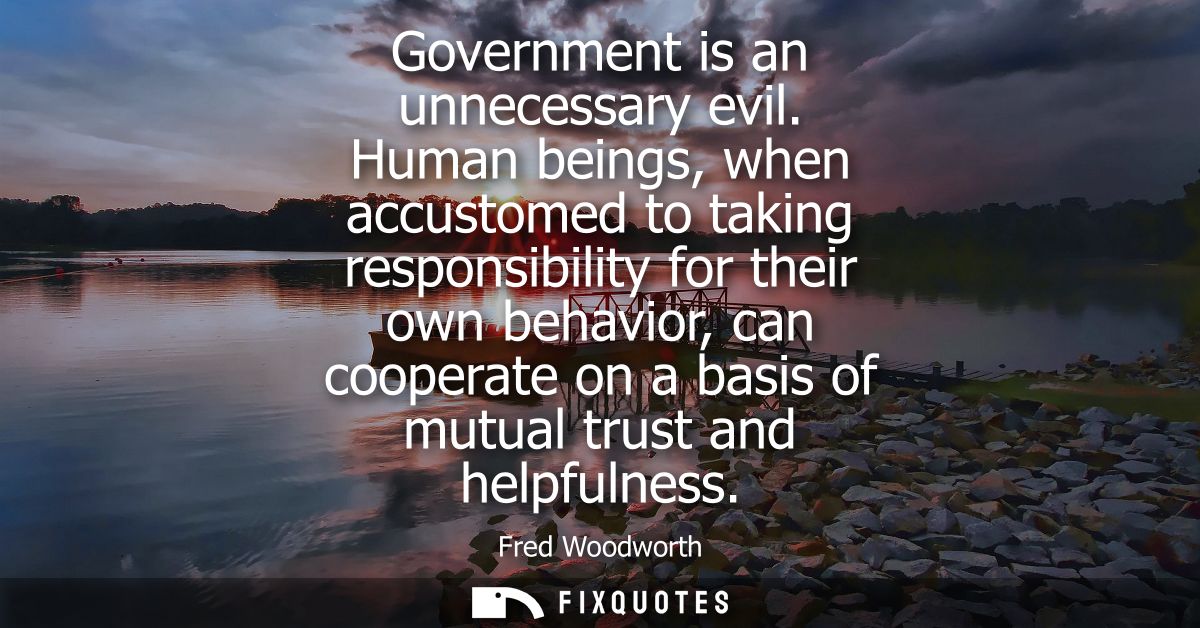 Government is an unnecessary evil. Human beings, when accustomed to taking responsibility for their own behavior, can co