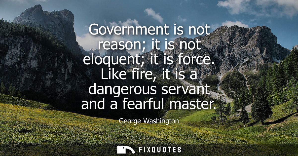 Government is not reason it is not eloquent it is force. Like fire, it is a dangerous servant and a fearful master