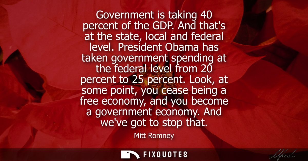 Government is taking 40 percent of the GDP. And thats at the state, local and federal level. President Obama has taken g