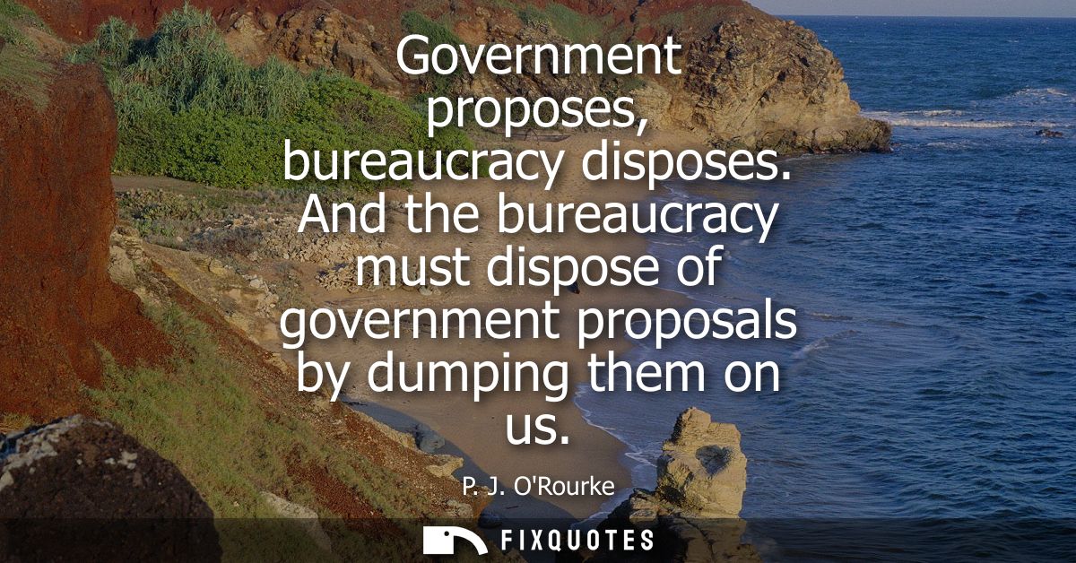 Government proposes, bureaucracy disposes. And the bureaucracy must dispose of government proposals by dumping them on u