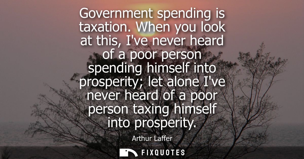 Government spending is taxation. When you look at this, Ive never heard of a poor person spending himself into prosperit