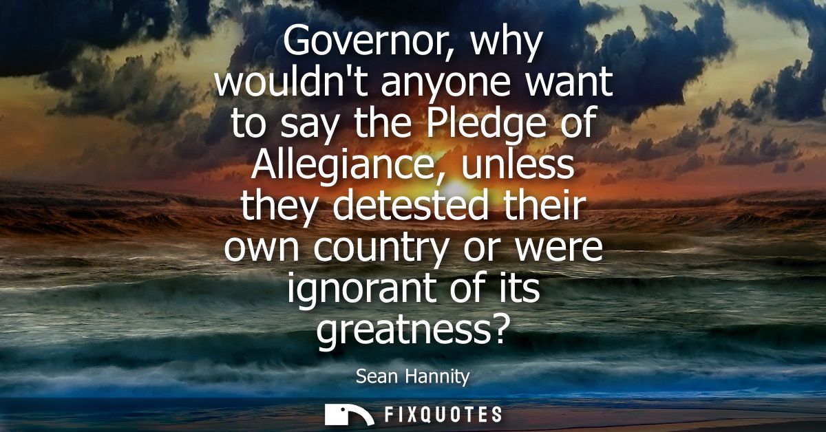 Governor, why wouldnt anyone want to say the Pledge of Allegiance, unless they detested their own country or were ignora